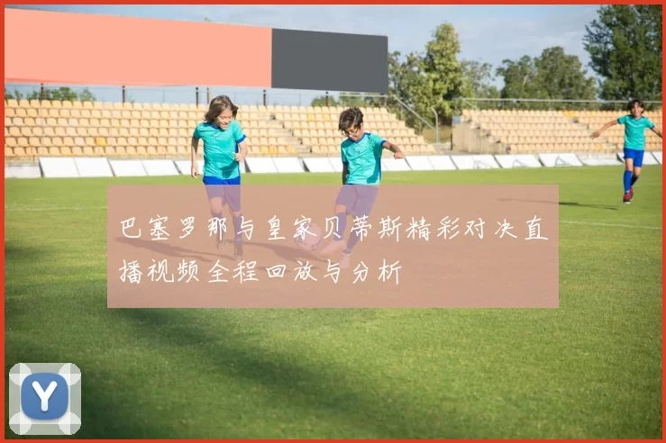 巴塞罗那与皇家贝蒂斯精彩对决直播视频全程回放与分析
