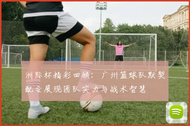 洲际杯精彩回顾：广州篮球队默契配合展现团队实力与战术智慧