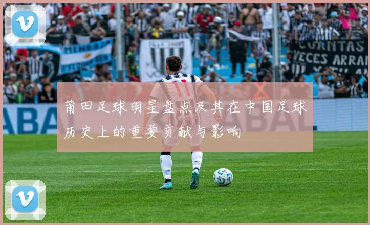 莆田足球明星盘点及其在中国足球历史上的重要贡献与影响