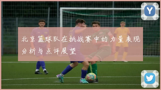 北京篮球队在挑战赛中的力量表现分析与点评展望