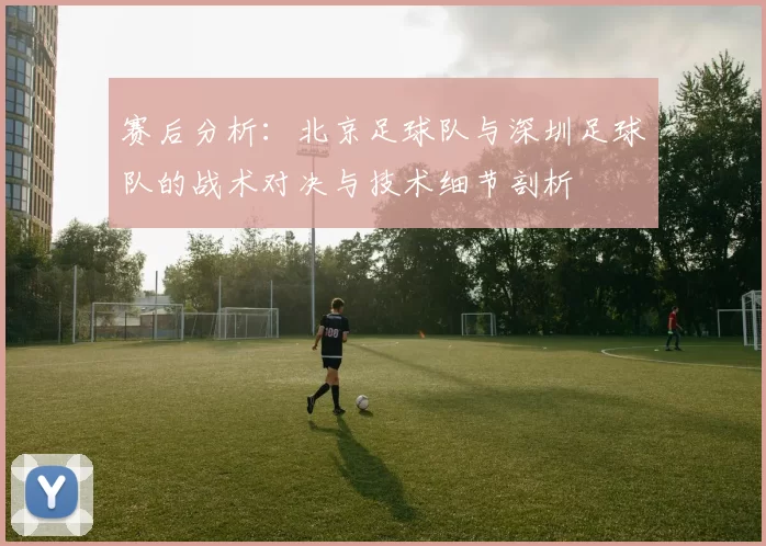 赛后分析：北京足球队与深圳足球队的战术对决与技术细节剖析