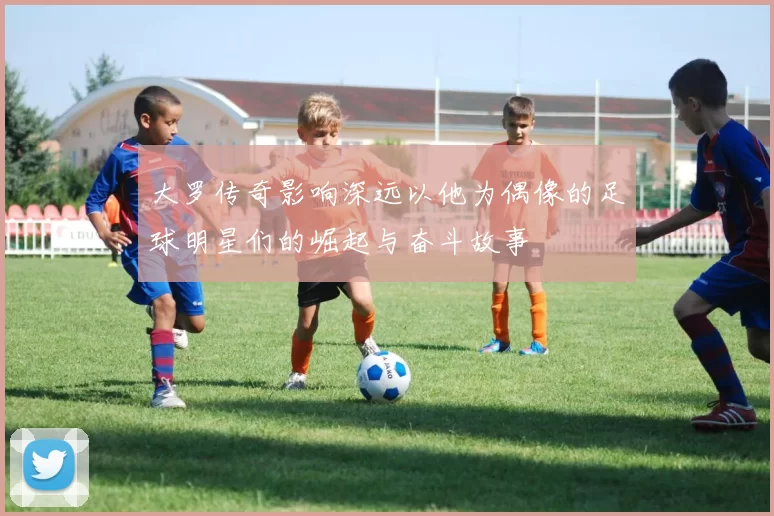大罗传奇影响深远以他为偶像的足球明星们的崛起与奋斗故事