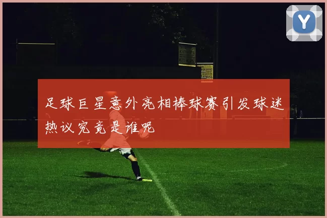 足球巨星意外亮相棒球赛引发球迷热议究竟是谁呢