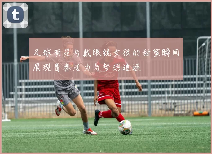 足球明星与戴眼镜女孩的甜蜜瞬间展现青春活力与梦想追逐