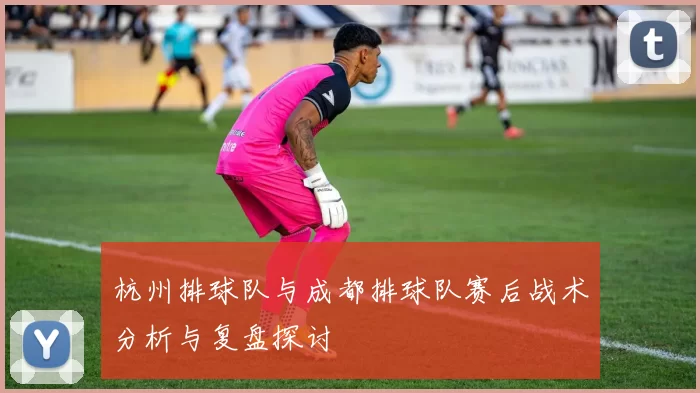 杭州排球队与成都排球队赛后战术分析与复盘探讨