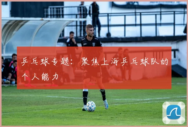 乒乓球专题：聚焦上海乒乓球队的个人能力