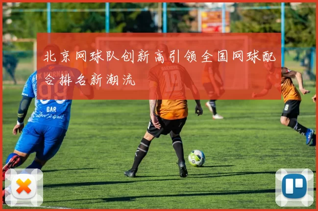 北京网球队创新高引领全国网球配合排名新潮流