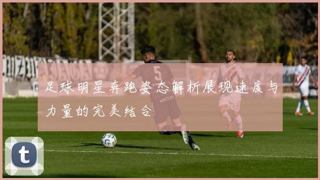 足球明星奔跑姿态解析展现速度与力量的完美结合