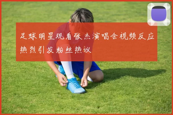 足球明星观看张杰演唱会视频反应热烈引发粉丝热议