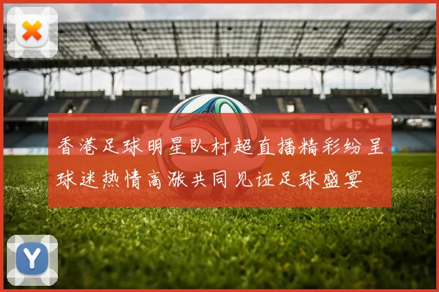 香港足球明星队村超直播精彩纷呈球迷热情高涨共同见证足球盛宴