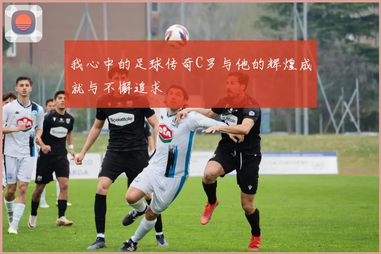 我心中的足球传奇C罗与他的辉煌成就与不懈追求