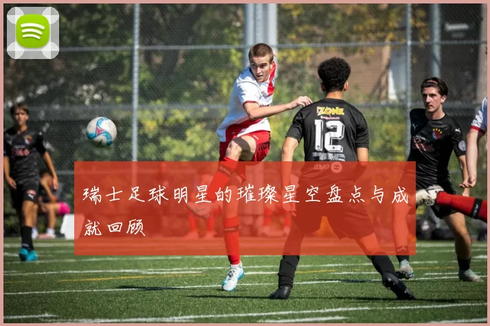 瑞士足球明星的璀璨星空盘点与成就回顾