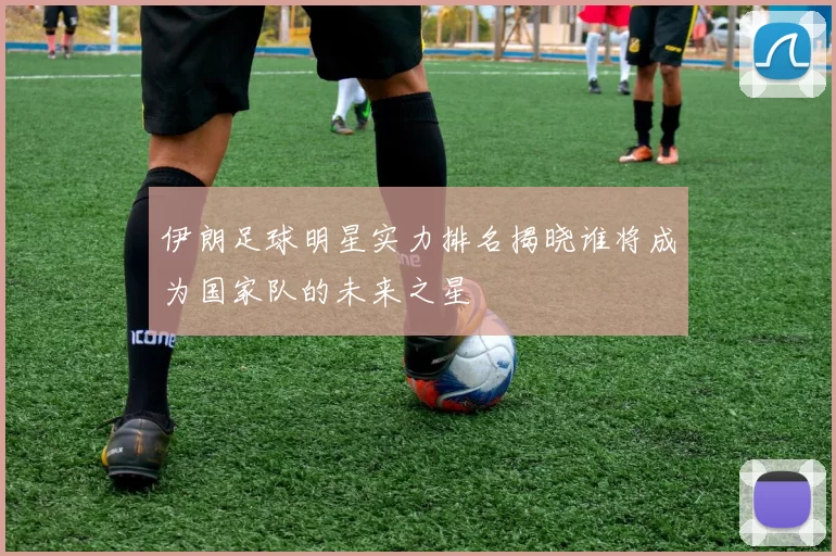伊朗足球明星实力排名揭晓谁将成为国家队的未来之星