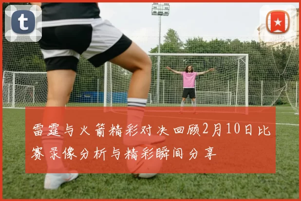 雷霆与火箭精彩对决回顾2月10日比赛录像分析与精彩瞬间分享
